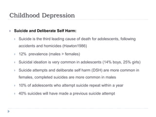 Childhood Depression
 Suicide and Deliberate Self Harm:
 Suicide is the third leading cause of death for adolescents, following
accidents and homicides (Hawton1986)
 12% prevalence (males > females)
 Suicidal ideation is very common in adolescents (14% boys, 25% girls)
 Suicide attempts and deliberate self harm (DSH) are more common in
females, completed suicides are more common in males
 10% of adolescents who attempt suicide repeat within a year
 40% suicides will have made a previous suicide attempt
 