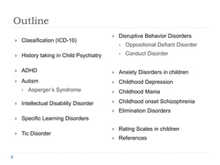 Outline
 Classification (ICD-10)
 History taking in Child Psychiatry
 ADHD
 Autism
 Asperger’s Syndrome
 Intellectual Disability Disorder
 Specific Learning Disorders
 Tic Disorder
 Disruptive Behavior Disorders
 Oppositional Defiant Disorder
 Conduct Disorder
 Anxiety Disorders in children
 Childhood Depression
 Childhood Mania
 Childhood onset Schizophrenia
 Elimination Disorders
 Rating Scales in children
 References
 