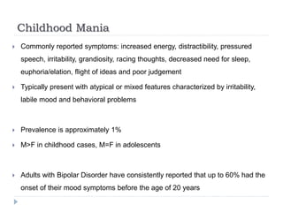 Childhood Mania
 Commonly reported symptoms: increased energy, distractibility, pressured
speech, irritability, grandiosity, racing thoughts, decreased need for sleep,
euphoria/elation, flight of ideas and poor judgement
 Typically present with atypical or mixed features characterized by irritability,
labile mood and behavioral problems
 Prevalence is approximately 1%
 M>F in childhood cases, M=F in adolescents
 Adults with Bipolar Disorder have consistently reported that up to 60% had the
onset of their mood symptoms before the age of 20 years
 
