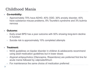 Childhood Mania
 Co-morbidity:
 Approximately 70% have ADHD, 40% ODD, 30% anxiety disorder, 40%
have substance misuse problems, 8% Tourette’s syndrome and 3% bulimia
nervosa
 Outcome:
 Early onset BPD has a poor outcome with 50% showing long-term decline
in function
 Suicide risk is approximately 10% completed attempts
 Treatment:
 NICE guidelines on bipolar disorder in children & adolescents recommend
using adult medication guidelines but in lower doses
 Atypical antipsychotics (Olanzapine, Risperidone) are preferred first line for
acute mania followed by valproate/lithium
 For maintenance the same choice of medication preferred
 