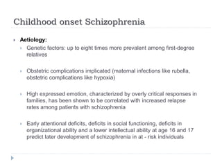 Childhood onset Schizophrenia
 Aetiology:
 Genetic factors: up to eight times more prevalent among first-degree
relatives
 Obstetric complications implicated (maternal infections like rubella,
obstetric complications like hypoxia)
 High expressed emotion, characterized by overly critical responses in
families, has been shown to be correlated with increased relapse
rates among patients with schizophrenia
 Early attentional deficits, deficits in social functioning, deficits in
organizational ability and a lower intellectual ability at age 16 and 17
predict later development of schizophrenia in at - risk individuals
 