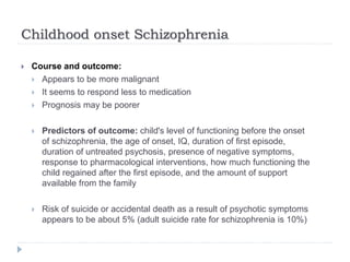 Childhood onset Schizophrenia
 Course and outcome:
 Appears to be more malignant
 It seems to respond less to medication
 Prognosis may be poorer
 Predictors of outcome: child's level of functioning before the onset
of schizophrenia, the age of onset, IQ, duration of first episode,
duration of untreated psychosis, presence of negative symptoms,
response to pharmacological interventions, how much functioning the
child regained after the first episode, and the amount of support
available from the family
 Risk of suicide or accidental death as a result of psychotic symptoms
appears to be about 5% (adult suicide rate for schizophrenia is 10%)
 