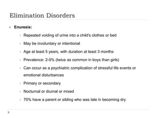 Elimination Disorders
 Enuresis:
 Repeated voiding of urine into a child's clothes or bed
 May be involuntary or intentional
 Age at least 5 years, with duration at least 3 months
 Prevalence: 2-5% (twice as common in boys than girls)
 Can occur as a psychiatric complication of stressful life events or
emotional disturbances
 Primary or secondary
 Nocturnal or diurnal or mixed
 70% have a parent or sibling who was late in becoming dry
 