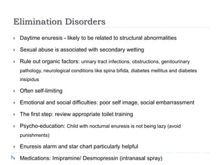 Elimination Disorders
 Daytime enuresis - likely to be related to structural abnormalities
 Sexual abuse is associated with secondary wetting
 Rule out organic factors: urinary tract infections, obstructions, genitourinary
pathology, neurological conditions like spina bifida, diabetes mellitus and diabetes
insipidus
 Often self-limiting
 Emotional and social difficulties: poor self image, social embarrassment
 The first step: review appropriate toilet training
 Psycho-education: Child with nocturnal enuresis is not being lazy (avoid
punishments)
 Enuresis alarm and star chart particularly helpful
 Medications: Imipramine/ Desmopressin (intranasal spray)
 