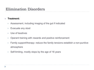 Elimination Disorders
 Treatment:
 Assessment, including imaging of the gut if indicated
 Evacuate any stool
 Use of laxatives
 Operant training with rewards and positive reinforcement
 Family support/therapy: reduce the family tensions establish a non-punitive
atmosphere
 Self-limiting, mostly stops by the age of 16 years
 