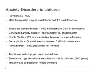 Anxiety Disorders in children
 Prevalence 5 - 15%
 Male: female ratio is equal in childhood, and 1:2 in adolescence
 Separation anxiety disorder - 3.5% in children and 0.8% in adolescents
 Generalized anxiety disorder - approximately 4% of adolescents
 Simple Phobia - 10% in some studies; twice as common in females
 Social phobia - 1% in children and between 5 -15% in adolescents
 Panic disorder - 3-6%, peak onset 15 -19 years
 Tearfulness and clinging in preschool children
 Somatic and hypochondriacal complaints in middle childhood (5-12 years)
 Irritability and aggression in middle childhood
 