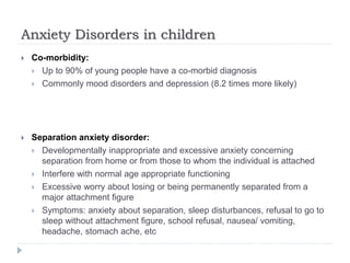 Anxiety Disorders in children
 Co-morbidity:
 Up to 90% of young people have a co-morbid diagnosis
 Commonly mood disorders and depression (8.2 times more likely)
 Separation anxiety disorder:
 Developmentally inappropriate and excessive anxiety concerning
separation from home or from those to whom the individual is attached
 Interfere with normal age appropriate functioning
 Excessive worry about losing or being permanently separated from a
major attachment figure
 Symptoms: anxiety about separation, sleep disturbances, refusal to go to
sleep without attachment figure, school refusal, nausea/ vomiting,
headache, stomach ache, etc
 