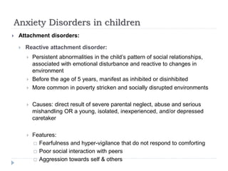 Anxiety Disorders in children
 Attachment disorders:
 Reactive attachment disorder:
 Persistent abnormalities in the child’s pattern of social relationships,
associated with emotional disturbance and reactive to changes in
environment
 Before the age of 5 years, manifest as inhibited or disinhibited
 More common in poverty stricken and socially disrupted environments
 Causes: direct result of severe parental neglect, abuse and serious
mishandling OR a young, isolated, inexperienced, and/or depressed
caretaker
 Features:
 Fearfulness and hyper-vigilance that do not respond to comforting
 Poor social interaction with peers
 Aggression towards self & others
 