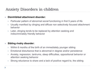 Anxiety Disorders in children
 Disinhibited attachment disorder:
 Particular pattern of abnormal social functioning in first 5 years of life
 Usually manifest by clinging and diffuse non selectively focused attachment
behavior
 Later, clinging tends to be replaced by attention seeking and
indiscriminately friendly behavior
 Sibling rivalry disorder:
 Within 6 months of the birth of an immediately younger sibling
 Emotional disturbance that is abnormal in degree and/or persistence
 Anxiety, regression, tantrums, sleep difficulties, oppositional behavior or
attention seeking behavior
 Strong reluctance to share and a lack of positive regard to, the sibling
 