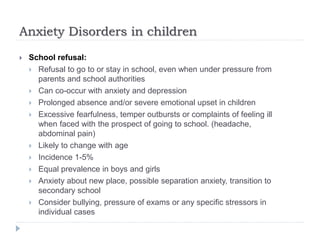 Anxiety Disorders in children
 School refusal:
 Refusal to go to or stay in school, even when under pressure from
parents and school authorities
 Can co-occur with anxiety and depression
 Prolonged absence and/or severe emotional upset in children
 Excessive fearfulness, temper outbursts or complaints of feeling ill
when faced with the prospect of going to school. (headache,
abdominal pain)
 Likely to change with age
 Incidence 1-5%
 Equal prevalence in boys and girls
 Anxiety about new place, possible separation anxiety, transition to
secondary school
 Consider bullying, pressure of exams or any specific stressors in
individual cases
 