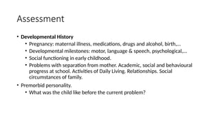 Assessment
• Developmental History
• Pregnancy: maternal illness, medications, drugs and alcohol, birth,…
• Developmental milestones: motor, language & speech, psychological,…
• Social functioning in early childhood.
• Problems with separation from mother. Academic, social and behavioural
progress at school. Activities of Daily Living. Relationships. Social
circumstances of family.
• Premorbid personality.
• What was the child like before the current problem?
 