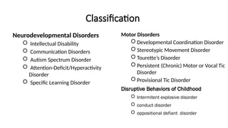 Classification
Neurodevelopmental Disorders
 Intellectual Disability
 Communication Disorders
 Autism Spectrum Disorder
 Attention-Deficit/Hyperactivity
Disorder
 Specific Learning Disorder
Motor Disorders
 Developmental Coordination Disorder
 Stereotypic Movement Disorder
 Tourette’s Disorder
 Persistent (Chronic) Motor or Vocal Tic
Disorder
 Provisional Tic Disorder
Disruptive Behaviors of Childhood
 Intermitent explosive disorder
 conduct disorder
 oppositional defiant disorder
 