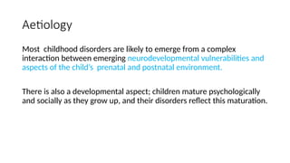 Aetiology
Most childhood disorders are likely to emerge from a complex
interaction between emerging neurodevelopmental vulnerabilities and
aspects of the child’s prenatal and postnatal environment.
There is also a developmental aspect; children mature psychologically
and socially as they grow up, and their disorders reflect this maturation.
 
