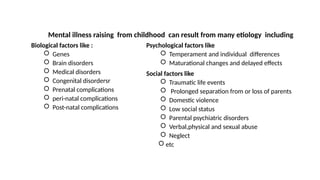 Mental illness raising from childhood can result from many etiology including
Psychological factors like
 Temperament and individual differences
 Maturational changes and delayed effects
Social factors like
 Traumatic life events
 Prolonged separation from or loss of parents
 Domestic violence
 Low social status
 Parental psychiatric disorders
 Verbal,physical and sexual abuse
 Neglect
 etc
Biological factors like :
 Genes
 Brain disorders
 Medical disorders
 Congenital disordersr
 Prenatal complications
 peri-natal complications
 Post-natal complications
 