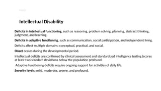 Neurodevelopmental disorders
Intellectual Disability
Deficits in intellectual functioning, such as reasoning, problem solving, planning, abstract thinking,
judgment, and learning.
Deficits in adaptive functioning, such as communication, social participation, and independent living.
Deficits affect multiple domains: conceptual, practical, and social.
Onset occurs during the developmental period.
Intellectual deficits are confirmed by clinical assessment and standardized intelligence testing (scores
at least two standard deviations below the population profound.
Adaptive functioning deficits require ongoing support for activities of daily life.
Severity levels: mild, moderate, severe, and profound.
 