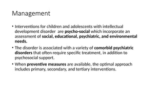 Management
• Interventions for children and adolescents with intellectual
development disorder are psycho-social which incorporate an
assessment of social, educational, psychiatric, and environmental
needs.
• The disorder is associated with a variety of comorbid psychiatric
disorders that often require specific treatment, in addition to
psychosocial support.
• When preventive measures are available, the optimal approach
includes primary, secondary, and tertiary interventions.
 