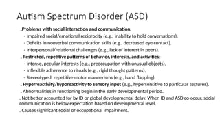 Autism Spectrum Disorder (ASD)
.Problems with social interaction and communication:
- Impaired social/emotional reciprocity (e.g., inability to hold conversations).
- Deficits in nonverbal communication skills (e.g., decreased eye contact).
- Interpersonal/relational challenges (e.g., lack of interest in peers).
. Restricted, repetitive patterns of behavior, interests, and activities:
- Intense, peculiar interests (e.g., preoccupation with unusual objects).
- Inflexible adherence to rituals (e.g., rigid thought patterns).
- Stereotyped, repetitive motor mannerisms (e.g., hand flapping).
. Hyperreactivity/hyporeactivity to sensory input (e.g., hypersensitive to particular textures).
. Abnormalities in functioning begin in the early developmental period.
. Not better accounted for by ID or global developmental delay. When ID and ASD co-occur, social
communication is below expectation based on developmental level.
. Causes significant social or occupational impairment.
 