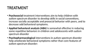 TREATMENT
• Psychosocial treatment interventions aim to help children with
autism spectrum disorder to develop skills in social conventions,
increase socially acceptable and prosocial behavior with peers, and to
decrease odd behavioral symptoms.
• Applied behavioral analysis (ABA) is somewhat effective in reducing
some repetitive behaviors in children and adolescents with autism
spectrum disorder
• Psychopharmacological interventions in autism spectrum disorder
help ameliorate behavioral symptoms rather than core features of
autism spectrum disorder:
 