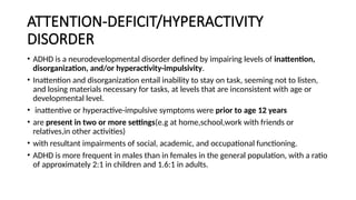 ATTENTION-DEFICIT/HYPERACTIVITY
DISORDER
• ADHD is a neurodevelopmental disorder defined by impairing levels of inattention,
disorganization, and/or hyperactivity-impulsivity.
• Inattention and disorganization entail inability to stay on task, seeming not to listen,
and losing materials necessary for tasks, at levels that are inconsistent with age or
developmental level.
• inattentive or hyperactive-impulsive symptoms were prior to age 12 years
• are present in two or more settings(e.g at home,school,work with friends or
relatives,in other activities)
• with resultant impairments of social, academic, and occupational functioning.
• ADHD is more frequent in males than in females in the general population, with a ratio
of approximately 2:1 in children and 1.6:1 in adults.
 