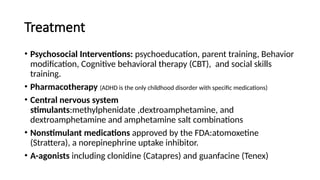 Treatment
• Psychosocial Interventions: psychoeducation, parent training, Behavior
modification, Cognitive behavioral therapy (CBT), and social skills
training.
• Pharmacotherapy (ADHD is the only childhood disorder with specific medications)
• Central nervous system
stimulants:methylphenidate ,dextroamphetamine, and
dextroamphetamine and amphetamine salt combinations
• Nonstimulant medications approved by the FDA:atomoxetine
(Strattera), a norepinephrine uptake inhibitor.
• A-agonists including clonidine (Catapres) and guanfacine (Tenex)
 