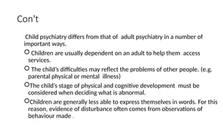 Con't
Child psychiatry differs from that of adult psychiatry in a number of
important ways.
 Children are usually dependent on an adult to help them access
services.
 The child’s difficulties may reflect the problems of other people. (e.g.
parental physical or mental illness)
The child’s stage of physical and cognitive development must be
considered when deciding what is abnormal.
Children are generally less able to express themselves in words. For this
reason, evidence of disturbance often comes from observations of
behaviour made .
 
