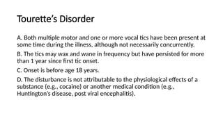 Tourette’s Disorder
A. Both multiple motor and one or more vocal tics have been present at
some time during the illness, although not necessarily concurrently.
B. The tics may wax and wane in frequency but have persisted for more
than 1 year since first tic onset.
C. Onset is before age 18 years.
D. The disturbance is not attributable to the physiological effects of a
substance (e.g., cocaine) or another medical condition (e.g.,
Huntington’s disease, post viral encephalitis).
 