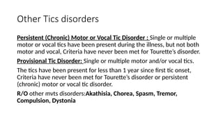 Other Tics disorders
Persistent (Chronic) Motor or Vocal Tic Disorder : Single or multiple
motor or vocal tics have been present during the illness, but not both
motor and vocal, Criteria have never been met for Tourette’s disorder.
Provisional Tic Disorder: Single or multiple motor and/or vocal tics.
The tics have been present for less than 1 year since first tic onset,
Criteria have never been met for Tourette’s disorder or persistent
(chronic) motor or vocal tic disorder.
R/O other mvts disorders:Akathisia, Chorea, Spasm, Tremor,
Compulsion, Dystonia
 
