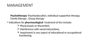 MANAGEMENT
Psychotherapy: Psychoeducation, Individual supportive therapy,
Family therapy , Group therapy
• Indications for pharmacological treatment of tics include:
 Physical pain or discomfort,
 Interference with social interactions,
 impairment in any aspect of educational or occupational
functioning.
 