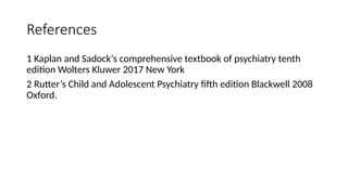 References
1 Kaplan and Sadock‘s comprehensive textbook of psychiatry tenth
edition Wolters Kluwer 2017 New York
2 Rutter’s Child and Adolescent Psychiatry fifth edition Blackwell 2008
Oxford.
 