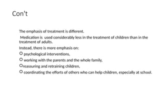 Con't
The emphasis of treatment is different.
Medication is used considerably less in the treatment of children than in the
treatment of adults.
Instead, there is more emphasis on:
 psychological interventions,
 working with the parents and the whole family,
reassuring and retraining children,
 coordinating the efforts of others who can help children, especially at school.
 