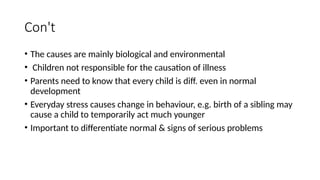 Con't
• The causes are mainly biological and environmental
• Children not responsible for the causation of illness
• Parents need to know that every child is diff. even in normal
development
• Everyday stress causes change in behaviour, e.g. birth of a sibling may
cause a child to temporarily act much younger
• Important to differentiate normal & signs of serious problems
 