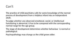 Con't
The practice of child psychiatry calls for some knowledge of the normal
process of development from a helpless infant into an independent
adult.
To judge whether any observed emotional, social, or intellectual
functioning is abnormal, it has to be compared with the corresponding
normal range for the age group.
The stage of development determines whether behaviour is normal or
pathological.
Psychopathology may change as the child grows older.
 