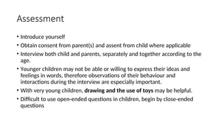 Assessment
• Introduce yourself
• Obtain consent from parent(s) and assent from child where applicable
• Interview both child and parents, separately and together according to the
age.
• Younger children may not be able or willing to express their ideas and
feelings in words, therefore observations of their behaviour and
interactions during the interview are especially important.
• With very young children, drawing and the use of toys may be helpful.
• Difficult to use open-ended questions in children, begin by close-ended
questions
 