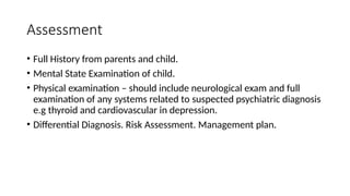 Assessment
• Full History from parents and child.
• Mental State Examination of child.
• Physical examination – should include neurological exam and full
examination of any systems related to suspected psychiatric diagnosis
e.g thyroid and cardiovascular in depression.
• Differential Diagnosis. Risk Assessment. Management plan.
 