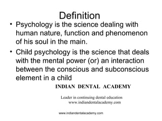 Definition
• Psychology is the science dealing with
human nature, function and phenomenon
of his soul in the main.
• Child psychology is the science that deals
with the mental power (or) an interaction
between the conscious and subconscious
element in a child
INDIAN DENTAL ACADEMY
Leader in continuing dental education
www.indiandentalacademy.com
www.indiandentalacademy.com
 
