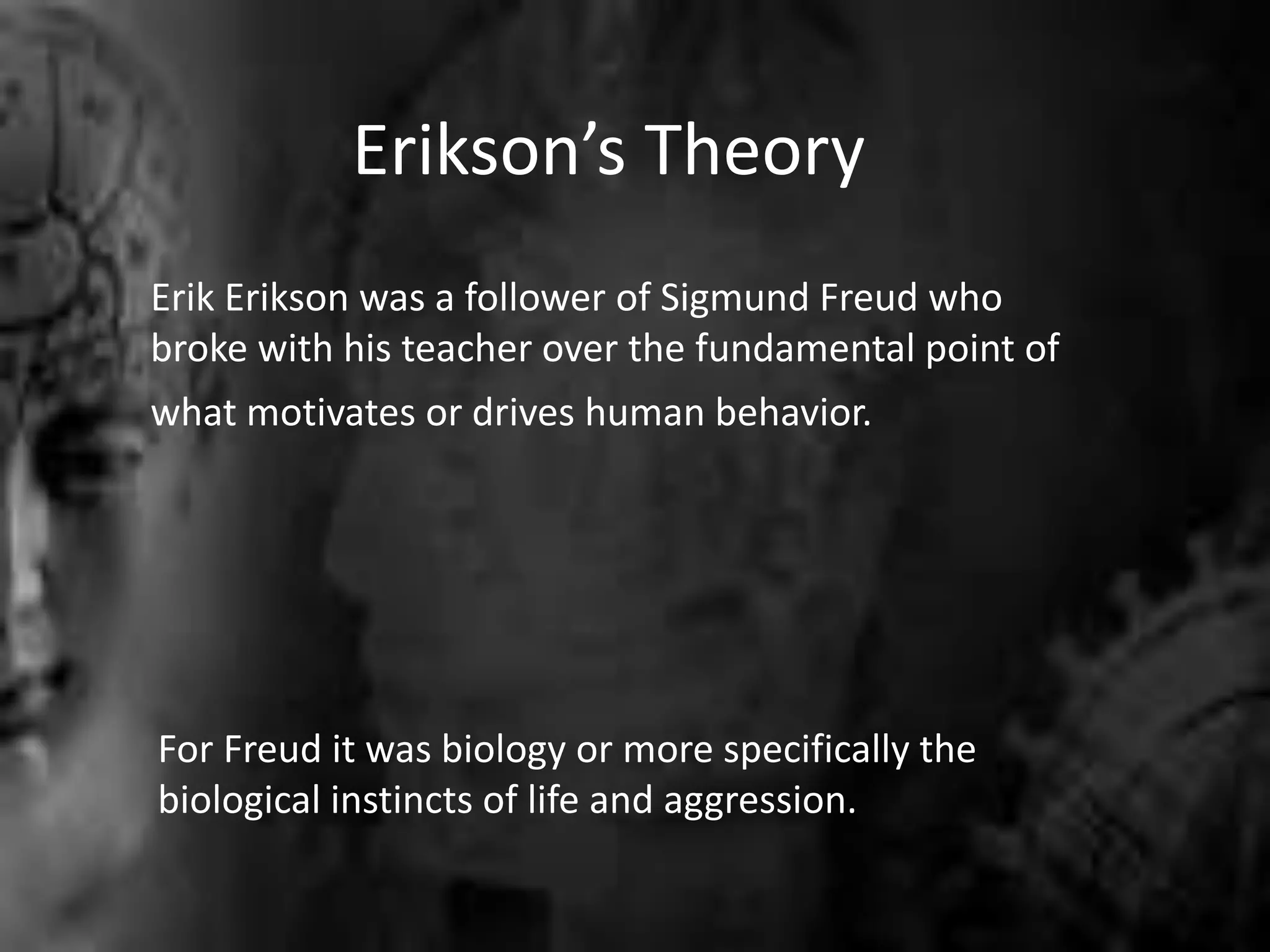 Erikson’s Theory
Erik Erikson was a follower of Sigmund Freud who
broke with his teacher over the fundamental point of
what motivates or drives human behavior.
For Freud it was biology or more specifically the
biological instincts of life and aggression.
 