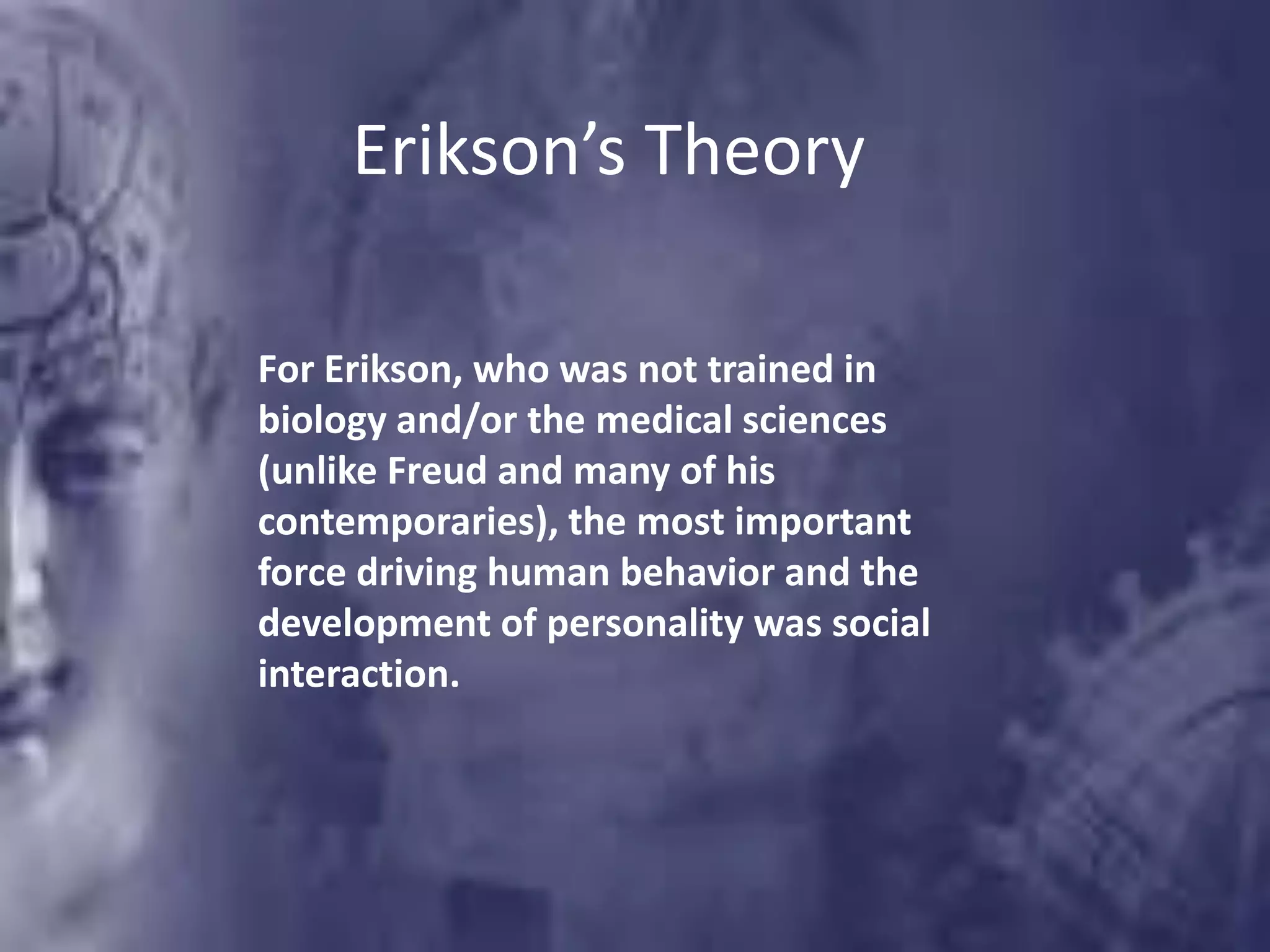 Erikson’s Theory
For Erikson, who was not trained in
biology and/or the medical sciences
(unlike Freud and many of his
contemporaries), the most important
force driving human behavior and the
development of personality was social
interaction.
 