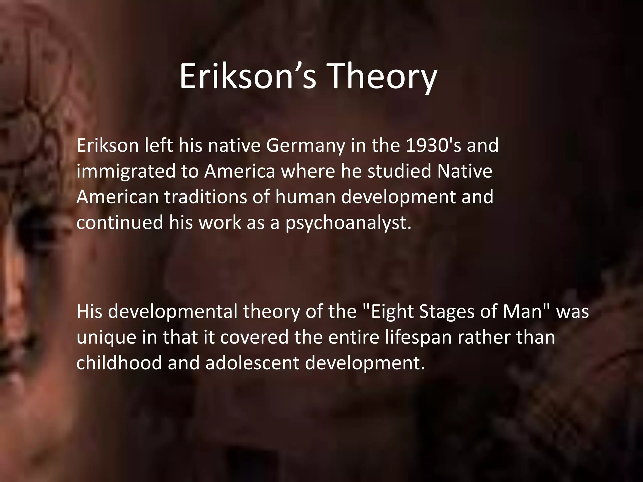 Erikson’s Theory
Erikson left his native Germany in the 1930's and
immigrated to America where he studied Native
American traditions of human development and
continued his work as a psychoanalyst.
His developmental theory of the "Eight Stages of Man" was
unique in that it covered the entire lifespan rather than
childhood and adolescent development.
 