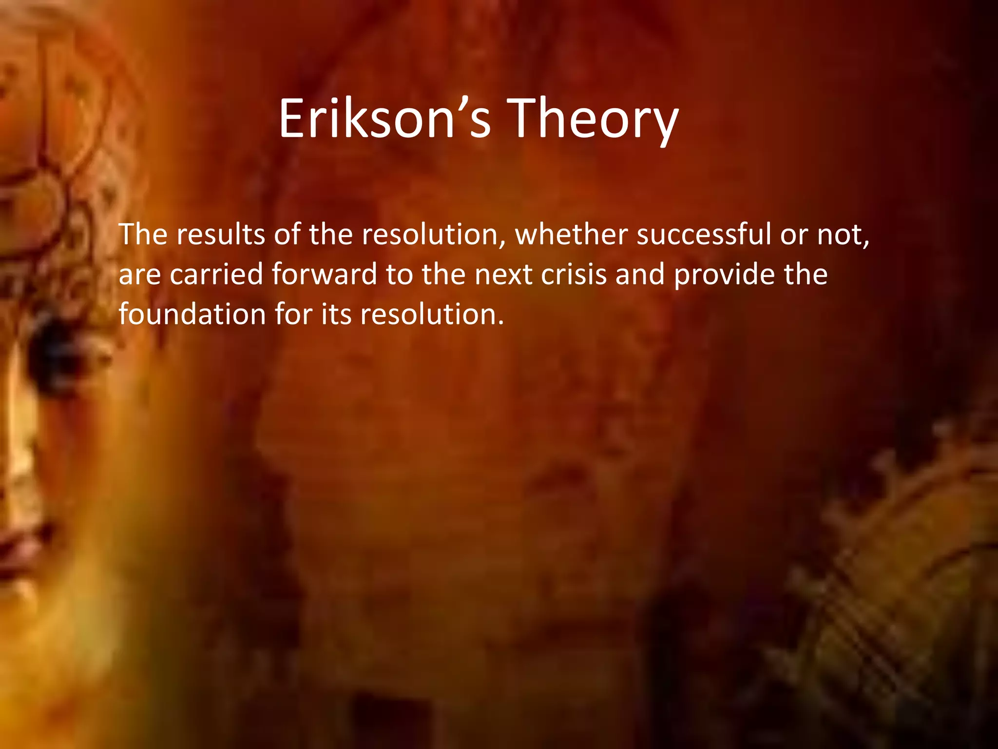 Erikson’s Theory
The results of the resolution, whether successful or not,
are carried forward to the next crisis and provide the
foundation for its resolution.
 