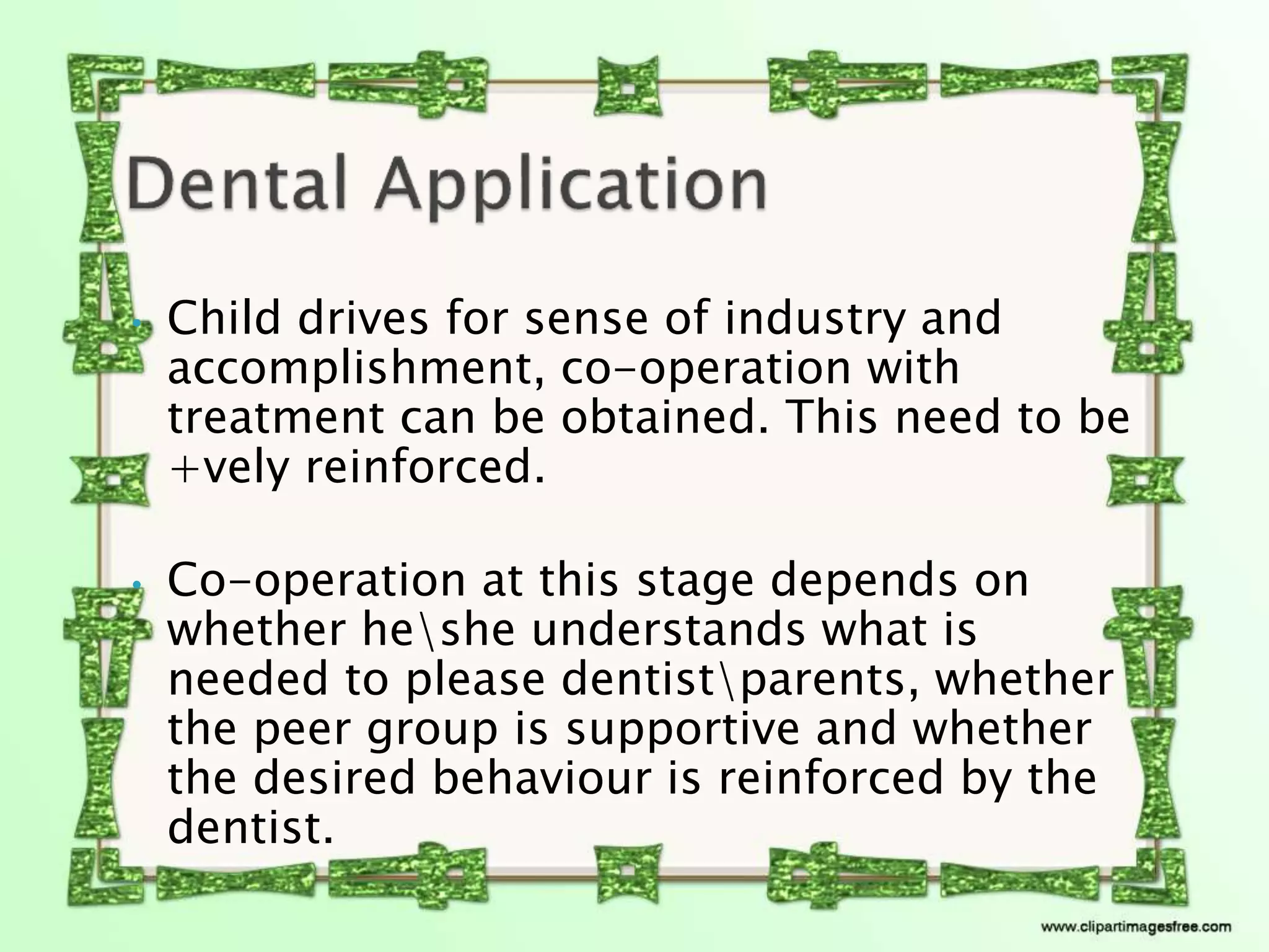 • Child drives for sense of industry and
accomplishment, co-operation with
treatment can be obtained. This need to be
+vely reinforced.
• Co-operation at this stage depends on
whether heshe understands what is
needed to please dentistparents, whether
the peer group is supportive and whether
the desired behaviour is reinforced by the
dentist.
 