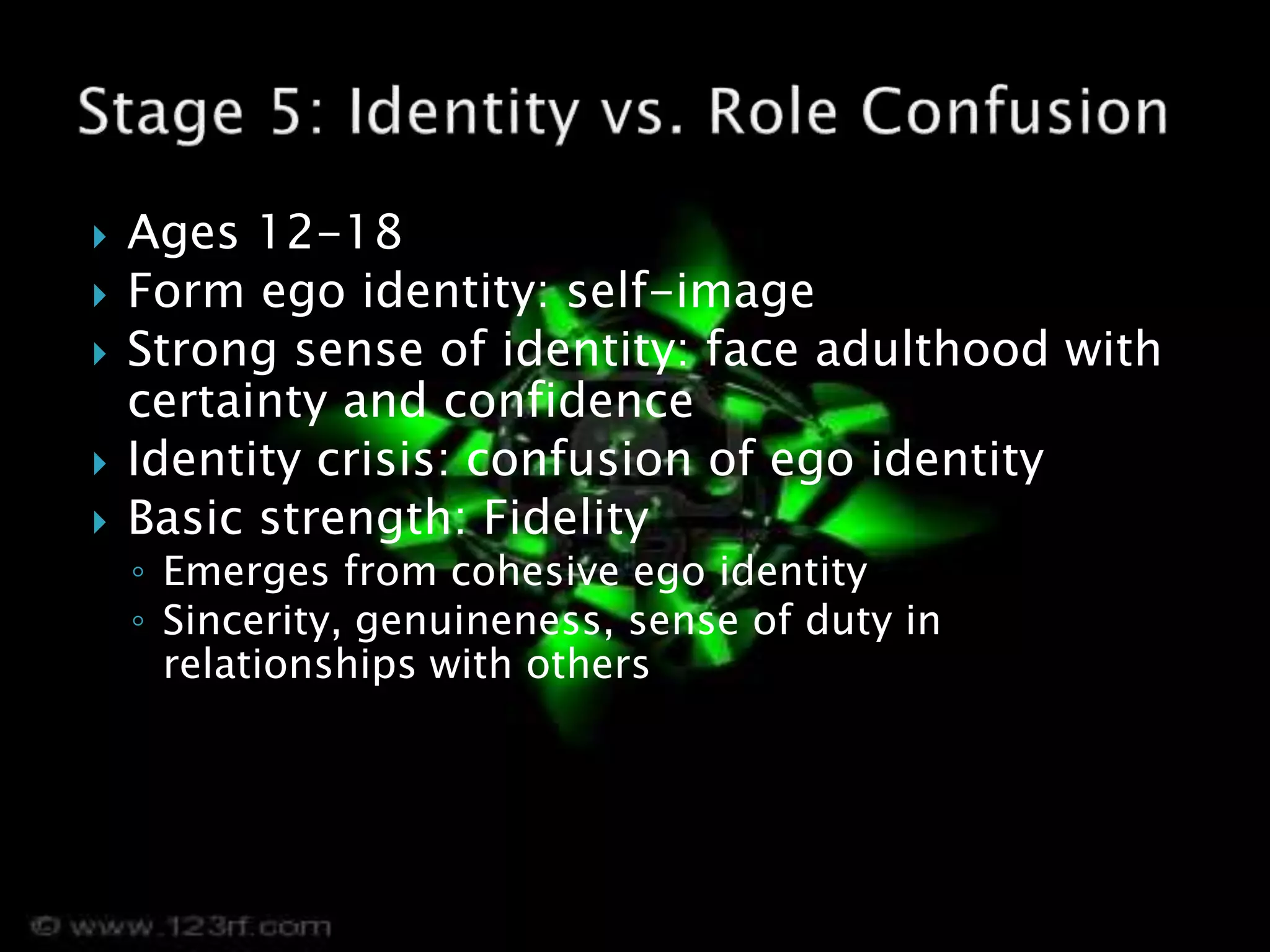  Ages 12-18
 Form ego identity: self-image
 Strong sense of identity: face adulthood with
certainty and confidence
 Identity crisis: confusion of ego identity
 Basic strength: Fidelity
◦ Emerges from cohesive ego identity
◦ Sincerity, genuineness, sense of duty in
relationships with others
 