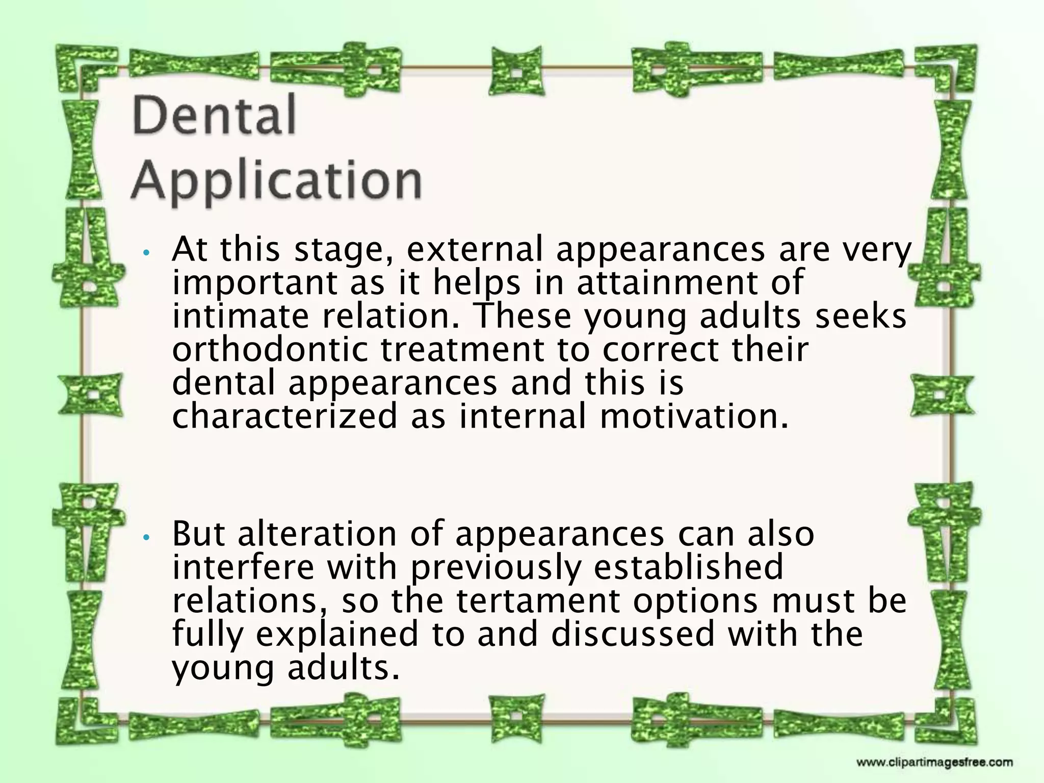 • At this stage, external appearances are very
important as it helps in attainment of
intimate relation. These young adults seeks
orthodontic treatment to correct their
dental appearances and this is
characterized as internal motivation.
• But alteration of appearances can also
interfere with previously established
relations, so the tertament options must be
fully explained to and discussed with the
young adults.
 
