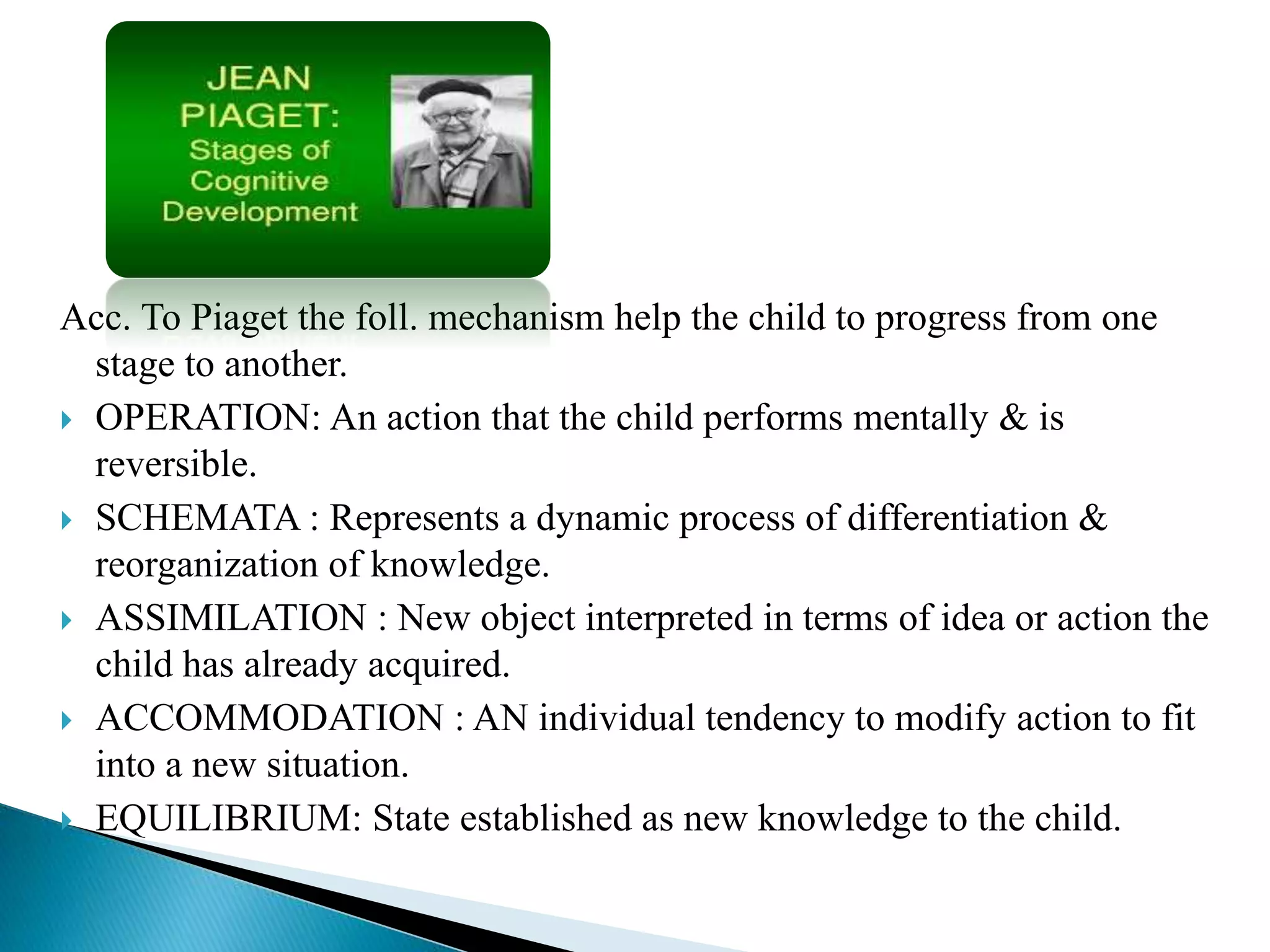 Acc. To Piaget the foll. mechanism help the child to progress from one
stage to another.
 OPERATION: An action that the child performs mentally & is
reversible.
 SCHEMATA : Represents a dynamic process of differentiation &
reorganization of knowledge.
 ASSIMILATION : New object interpreted in terms of idea or action the
child has already acquired.
 ACCOMMODATION : AN individual tendency to modify action to fit
into a new situation.
 EQUILIBRIUM: State established as new knowledge to the child.
 