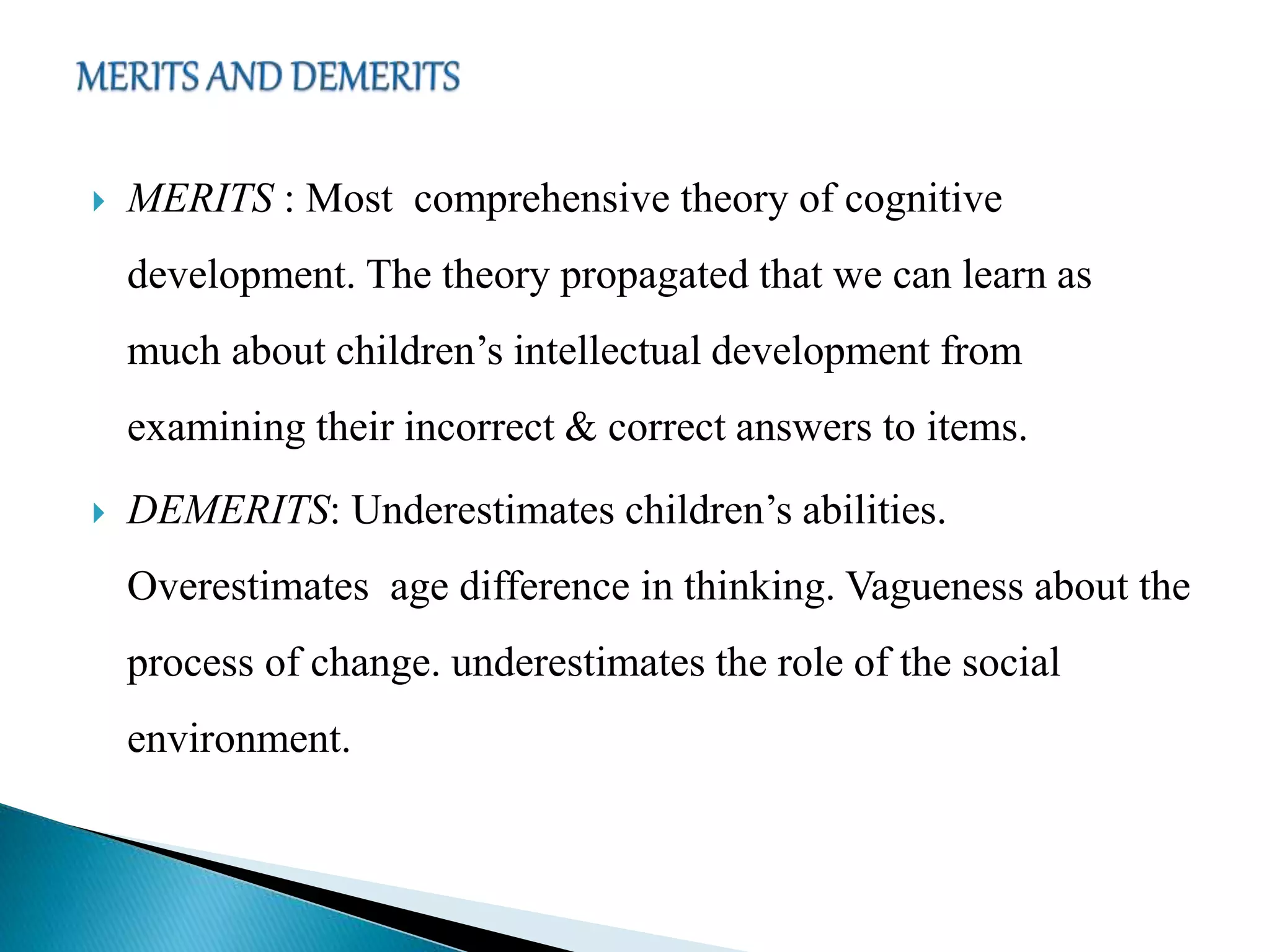  MERITS : Most comprehensive theory of cognitive
development. The theory propagated that we can learn as
much about children’s intellectual development from
examining their incorrect & correct answers to items.
 DEMERITS: Underestimates children’s abilities.
Overestimates age difference in thinking. Vagueness about the
process of change. underestimates the role of the social
environment.
 
