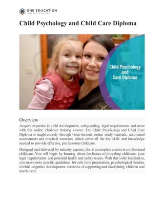Child Psychology and Child Care Diploma
Overview
Acquire expertise in child development, safeguarding, legal requirements and more
with this online childcare training course. The Child Psychology and Child Care
Diploma is taught entirely through video lessons, online study materials, automated
assessments and practical exercises which cover all the key skills and knowledge
needed to provide effective, professional childcare.
Designed and delivered by industry experts, this is a complete coursein professional
childcare. You will begin by learning about the basics of providing childcare, your
legal requirements and potential health and safety issues. With that solid foundation,
you move onto specific guidelines for safe food preparation, psychological theories
ofchild cognitive development, methods of supportingand disciplining children and
much more.
 