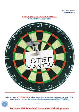 By – Anuj Yadav
+919999193519
1
Join the group “CTET MANTRA” whose link is given below to get study material for CTET &
other State TET exams. https://www.facebook.com/groups/438253779643091/
1
CTET & STATE TET STUDY MATERIAL
Compiled By Anuj Yadav
For More PDF Download Here- www.Nitin-Gupta.com
 