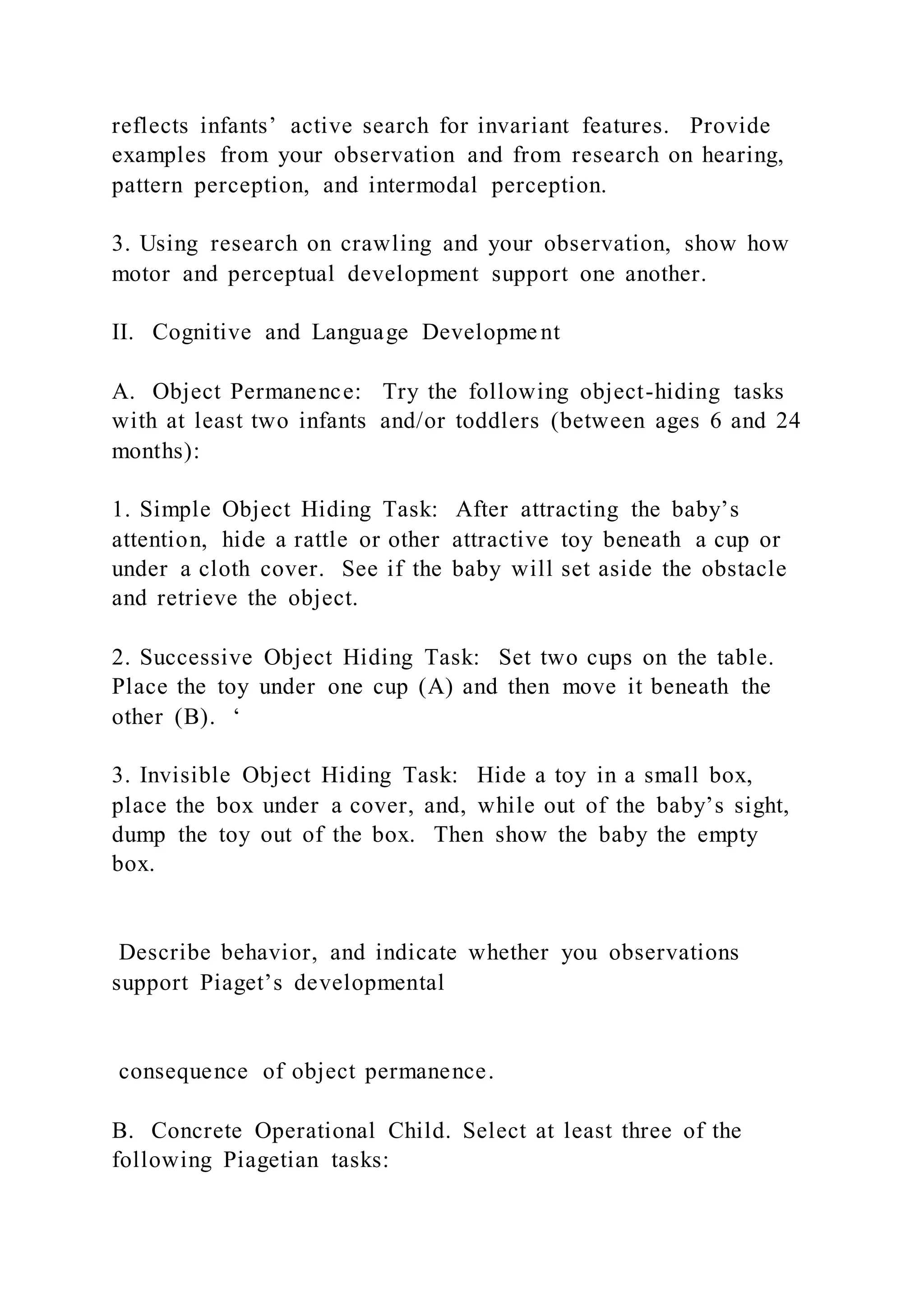 reflects infants’ active search for invariant features. Provide
examples from your observation and from research on hearing,
pattern perception, and intermodal perception.
3. Using research on crawling and your observation, show how
motor and perceptual development support one another.
II. Cognitive and Language Developme nt
A. Object Permanence: Try the following object-hiding tasks
with at least two infants and/or toddlers (between ages 6 and 24
months):
1. Simple Object Hiding Task: After attracting the baby’s
attention, hide a rattle or other attractive toy beneath a cup or
under a cloth cover. See if the baby will set aside the obstacle
and retrieve the object.
2. Successive Object Hiding Task: Set two cups on the table.
Place the toy under one cup (A) and then move it beneath the
other (B). ‘
3. Invisible Object Hiding Task: Hide a toy in a small box,
place the box under a cover, and, while out of the baby’s sight,
dump the toy out of the box. Then show the baby the empty
box.
Describe behavior, and indicate whether you observations
support Piaget’s developmental
consequence of object permanence.
B. Concrete Operational Child. Select at least three of the
following Piagetian tasks:
 