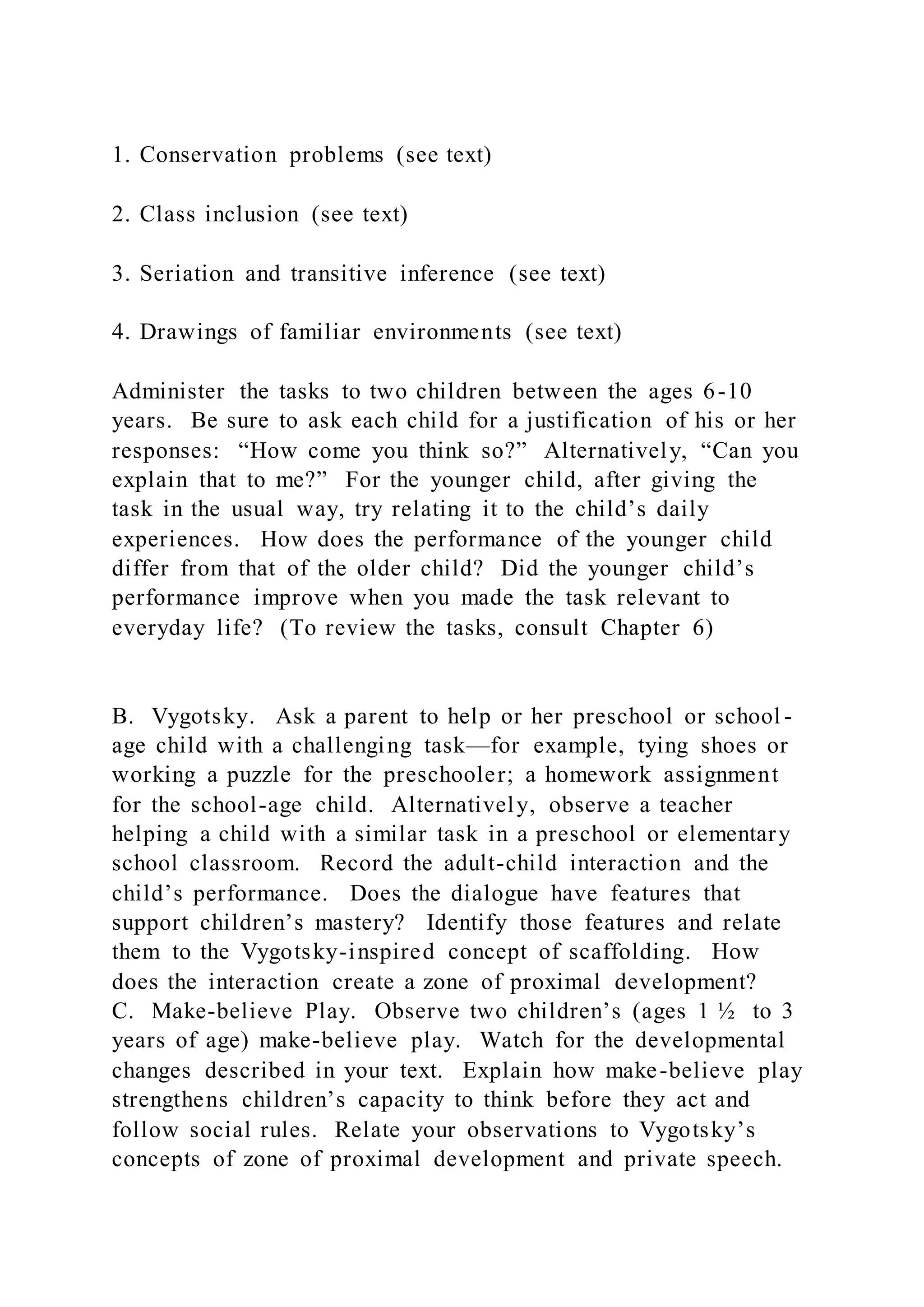 1. Conservation problems (see text)
2. Class inclusion (see text)
3. Seriation and transitive inference (see text)
4. Drawings of familiar environments (see text)
Administer the tasks to two children between the ages 6-10
years. Be sure to ask each child for a justification of his or her
responses: “How come you think so?” Alternatively, “Can you
explain that to me?” For the younger child, after giving the
task in the usual way, try relating it to the child’s daily
experiences. How does the performance of the younger child
differ from that of the older child? Did the younger child’s
performance improve when you made the task relevant to
everyday life? (To review the tasks, consult Chapter 6)
B. Vygotsky. Ask a parent to help or her preschool or school -
age child with a challenging task—for example, tying shoes or
working a puzzle for the preschooler; a homework assignment
for the school-age child. Alternatively, observe a teacher
helping a child with a similar task in a preschool or elementary
school classroom. Record the adult-child interaction and the
child’s performance. Does the dialogue have features that
support children’s mastery? Identify those features and relate
them to the Vygotsky-inspired concept of scaffolding. How
does the interaction create a zone of proximal development?
C. Make-believe Play. Observe two children’s (ages 1 ½ to 3
years of age) make-believe play. Watch for the developmental
changes described in your text. Explain how make-believe play
strengthens children’s capacity to think before they act and
follow social rules. Relate your observations to Vygotsky’s
concepts of zone of proximal development and private speech.
 