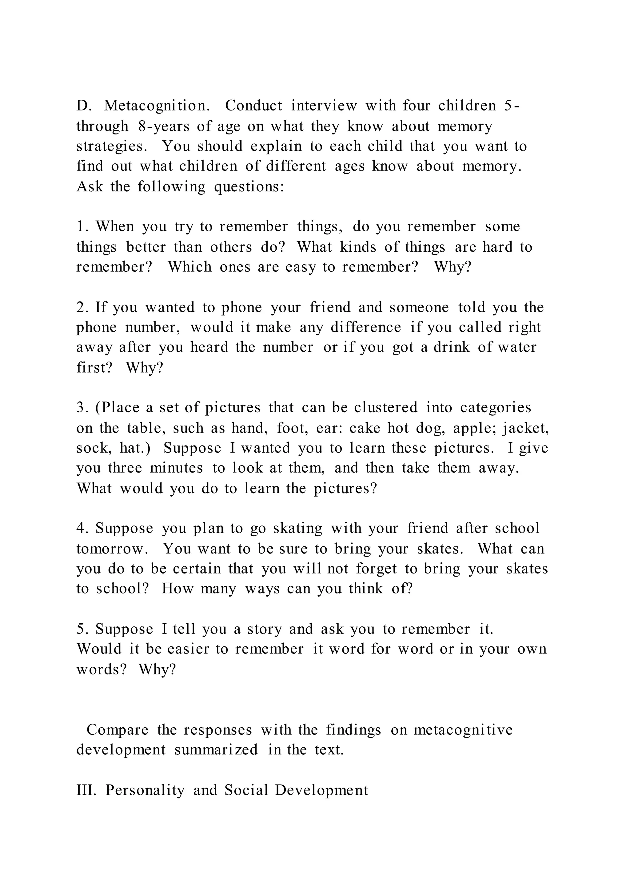 D. Metacognition. Conduct interview with four children 5-
through 8-years of age on what they know about memory
strategies. You should explain to each child that you want to
find out what children of different ages know about memory.
Ask the following questions:
1. When you try to remember things, do you remember some
things better than others do? What kinds of things are hard to
remember? Which ones are easy to remember? Why?
2. If you wanted to phone your friend and someone told you the
phone number, would it make any difference if you called right
away after you heard the number or if you got a drink of water
first? Why?
3. (Place a set of pictures that can be clustered into categories
on the table, such as hand, foot, ear: cake hot dog, apple; jacket,
sock, hat.) Suppose I wanted you to learn these pictures. I give
you three minutes to look at them, and then take them away.
What would you do to learn the pictures?
4. Suppose you plan to go skating with your friend after school
tomorrow. You want to be sure to bring your skates. What can
you do to be certain that you will not forget to bring your skates
to school? How many ways can you think of?
5. Suppose I tell you a story and ask you to remember it.
Would it be easier to remember it word for word or in your own
words? Why?
Compare the responses with the findings on metacognitive
development summarized in the text.
III. Personality and Social Development
 