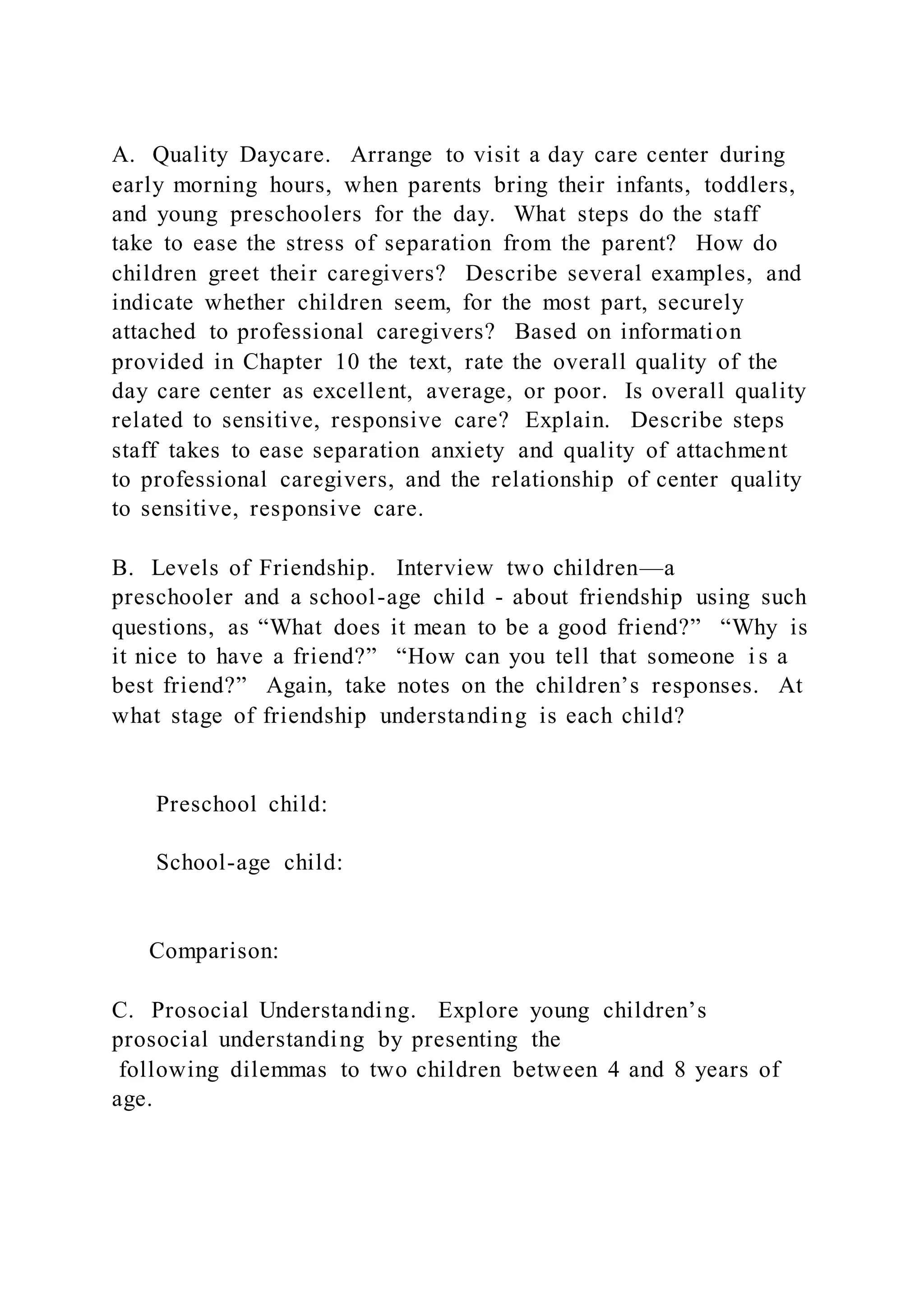 A. Quality Daycare. Arrange to visit a day care center during
early morning hours, when parents bring their infants, toddlers,
and young preschoolers for the day. What steps do the staff
take to ease the stress of separation from the parent? How do
children greet their caregivers? Describe several examples, and
indicate whether children seem, for the most part, securely
attached to professional caregivers? Based on information
provided in Chapter 10 the text, rate the overall quality of the
day care center as excellent, average, or poor. Is overall quality
related to sensitive, responsive care? Explain. Describe steps
staff takes to ease separation anxiety and quality of attachment
to professional caregivers, and the relationship of center quality
to sensitive, responsive care.
B. Levels of Friendship. Interview two children—a
preschooler and a school-age child - about friendship using such
questions, as “What does it mean to be a good friend?” “Why is
it nice to have a friend?” “How can you tell that someone i s a
best friend?” Again, take notes on the children’s responses. At
what stage of friendship understanding is each child?
Preschool child:
School-age child:
Comparison:
C. Prosocial Understanding. Explore young children’s
prosocial understanding by presenting the
following dilemmas to two children between 4 and 8 years of
age.
 